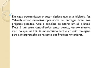 Em cada oportunidade o autor declara que essa idolatria faz
Yahweh enviar exércitos opressores ou entregar Israel aos
próprios pecados. Aqui o princípio de adorar um só e único
Deus é um tema centralizador tanto quanto, ou até mesmo
mais do que, na Lei. O monoteísmo será o critério teológico
para a interpretação do restante dos Profetas Anteriores.
 