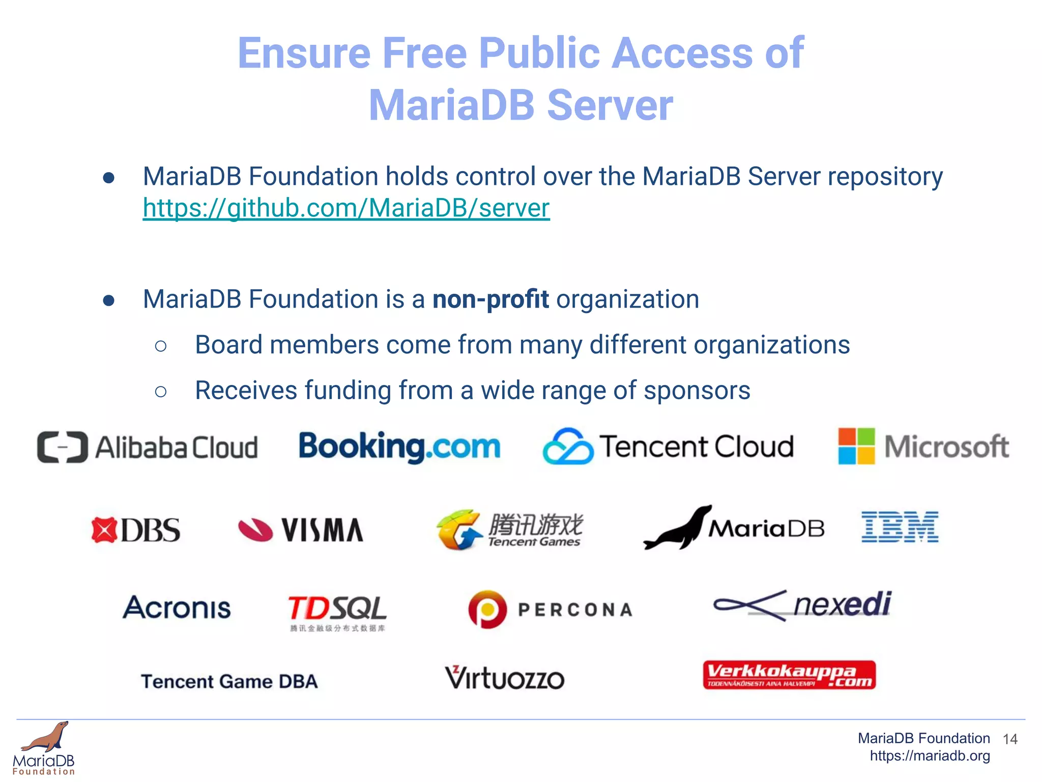 ● MariaDB Foundation holds control over the MariaDB Server repository
https://github.com/MariaDB/server
● MariaDB Foundation is a non-proﬁt organization
○ Board members come from many different organizations
○ Receives funding from a wide range of sponsors
14MariaDB Foundation
https://mariadb.org
Ensure Free Public Access of
MariaDB Server
 