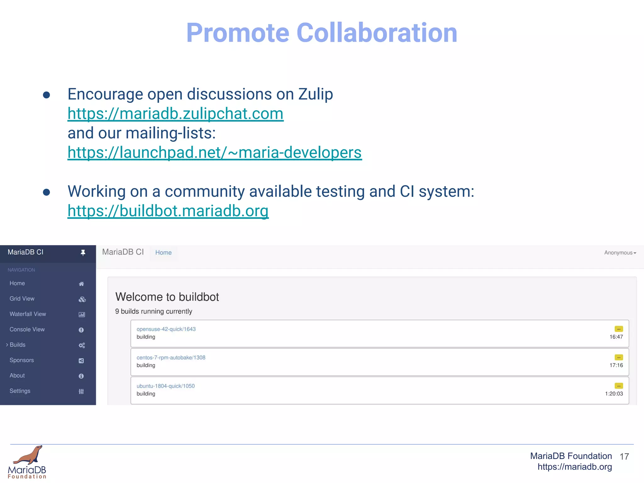 17MariaDB Foundation
https://mariadb.org
Promote Collaboration
● Encourage open discussions on Zulip
https://mariadb.zulipchat.com
and our mailing-lists:
https://launchpad.net/~maria-developers
● Working on a community available testing and CI system:
https://buildbot.mariadb.org
 