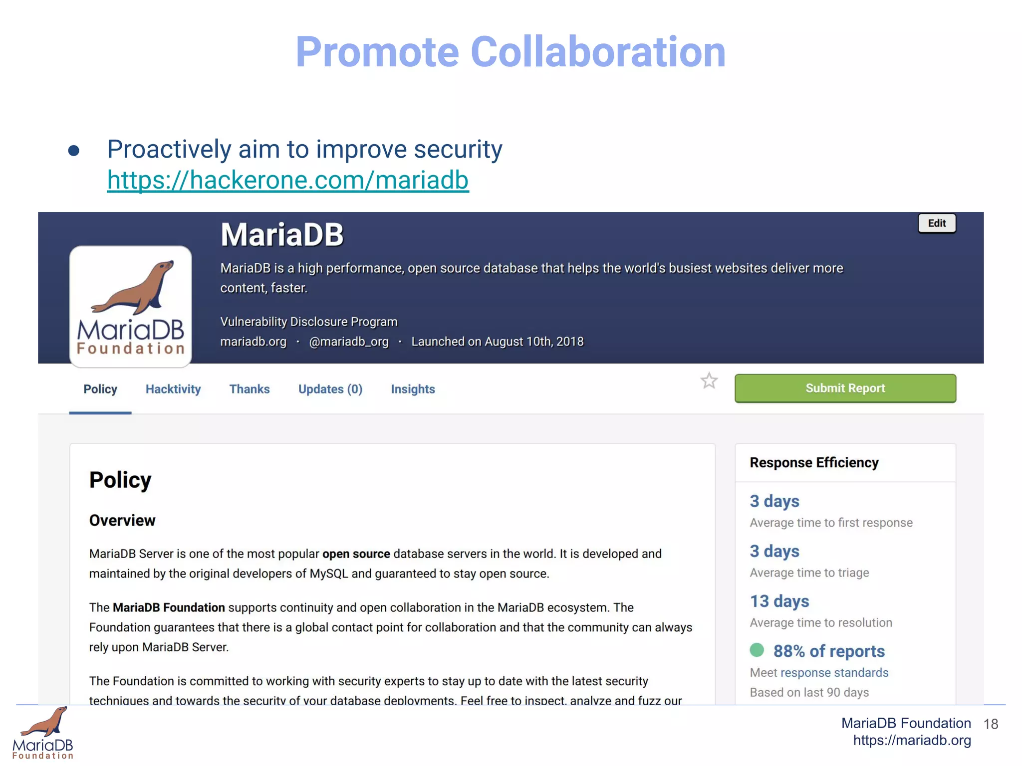 18MariaDB Foundation
https://mariadb.org
Promote Collaboration
● Proactively aim to improve security
https://hackerone.com/mariadb
● We have handled over 1000 pull requests from community contributors
● Merged signiﬁcant features from contributors:
○ MyRocks (Facebook)
○ Instant ADD Column (Alibaba & Tencent)
○ Spider Storage Engine Updates (Kentoku Shiba)
● Participate in Open Source programs such as Google Summer of Code (7
Years and counting)
 