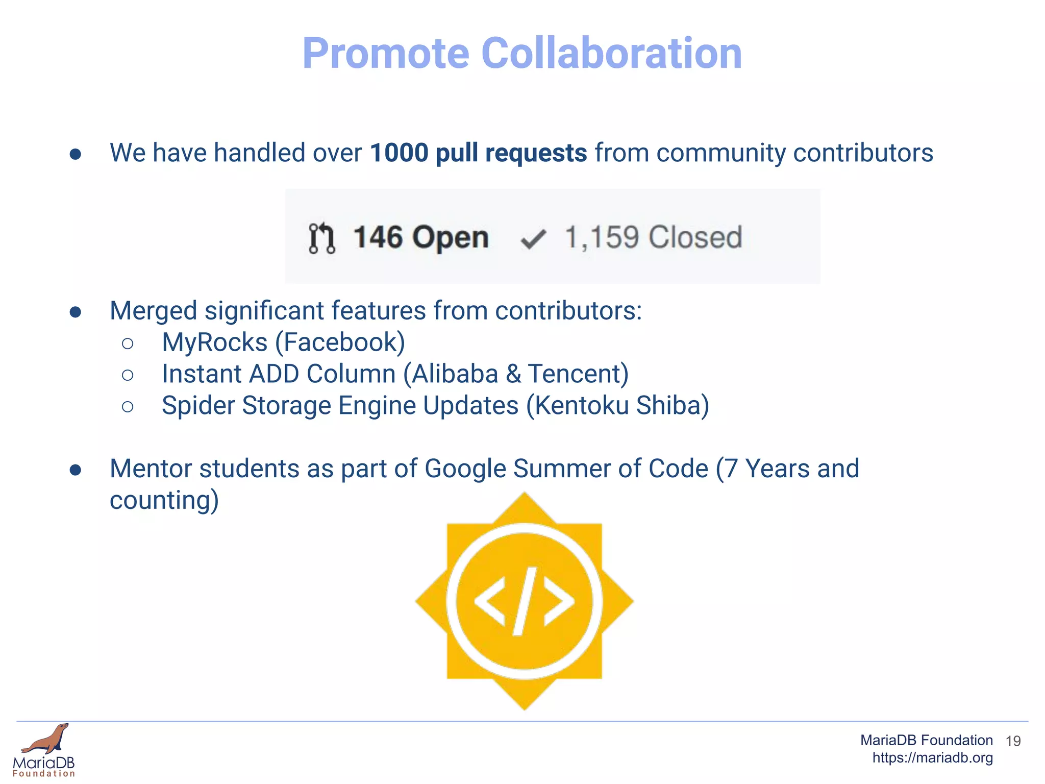 19MariaDB Foundation
https://mariadb.org
Promote Collaboration
● We have handled over 1000 pull requests from community contributors
● Merged signiﬁcant features from contributors:
○ MyRocks (Facebook)
○ Instant ADD Column (Alibaba & Tencent)
○ Spider Storage Engine Updates (Kentoku Shiba)
● Mentor students as part of Google Summer of Code (7 Years and
counting)
 