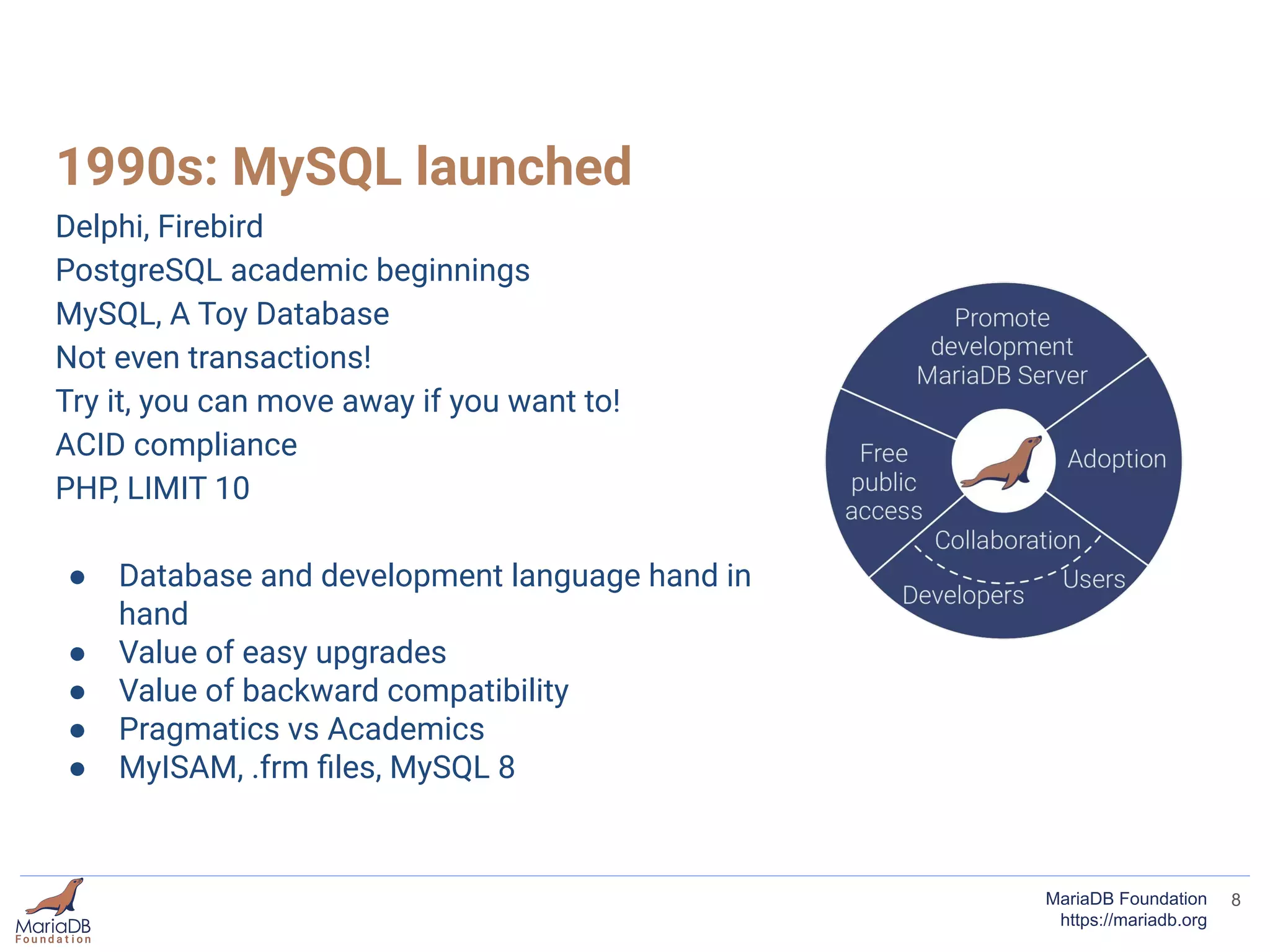 1990s: MySQL launched
Delphi, Firebird
PostgreSQL academic beginnings
MySQL, A Toy Database
Not even transactions!
Try it, you can move away if you want to!
ACID compliance
PHP, LIMIT 10
● Database and development language hand in
hand
● Value of easy upgrades
● Value of backward compatibility
● Pragmatics vs Academics
● MyISAM, .frm ﬁles, MySQL 8
8MariaDB Foundation
https://mariadb.org
 