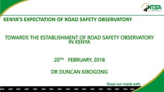 KENYA’S EXPECTATION OF ROAD SAFETY OBSERVATORY
TOWARDS THE ESTABLISHMENT OF ROAD SAFETY OBSERVATORY
IN KENYA
20TH FEBRUARY, 2018
DR DUNCAN KIBOGONG
 