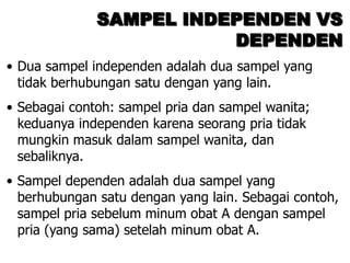SAMPEL INDEPENDEN VS
                         DEPENDEN
• Dua sampel independen adalah dua sampel yang
  tidak berhubungan satu dengan yang lain.
• Sebagai contoh: sampel pria dan sampel wanita;
  keduanya independen karena seorang pria tidak
  mungkin masuk dalam sampel wanita, dan
  sebaliknya.
• Sampel dependen adalah dua sampel yang
  berhubungan satu dengan yang lain. Sebagai contoh,
  sampel pria sebelum minum obat A dengan sampel
  pria (yang sama) setelah minum obat A.
 