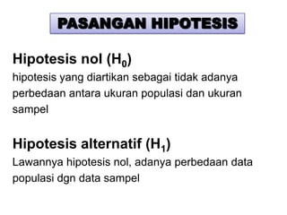PASANGAN HIPOTESIS

Hipotesis nol (H0)
hipotesis yang diartikan sebagai tidak adanya
perbedaan antara ukuran populasi dan ukuran
sampel


Hipotesis alternatif (H1)
Lawannya hipotesis nol, adanya perbedaan data
populasi dgn data sampel
 