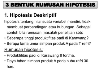 3 BENTUK RUMUSAN HIPOTESIS

1. Hipotesis Deskriptif
hipotesis tentang nilai suatu variabel mandiri, tidak
  membuat perbandingan atau hubungan. Sebagai
  contoh bila rumusan masalah penelitian sbb:
• Seberapa tinggi produktifitas padi di Karawang?
• Berapa lama umur simpan produk A pada T refri?
Rumusan hipotesis:
• Produktifitas padi di Karawang 8 ton/ha.
• Daya tahan simpan produk A pada suhu refri 30
  hari.
 