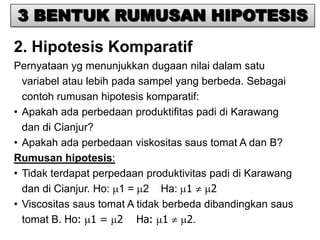 3 BENTUK RUMUSAN HIPOTESIS
2. Hipotesis Komparatif
Pernyataan yg menunjukkan dugaan nilai dalam satu
  variabel atau lebih pada sampel yang berbeda. Sebagai
  contoh rumusan hipotesis komparatif:
• Apakah ada perbedaan produktifitas padi di Karawang
  dan di Cianjur?
• Apakah ada perbedaan viskositas saus tomat A dan B?
Rumusan hipotesis:
• Tidak terdapat perpedaan produktivitas padi di Karawang
  dan di Cianjur. Ho: 1 = 2 Ha: 1        2
• Viscositas saus tomat A tidak berbeda dibandingkan saus
  tomat B. Ho: 1 = 2 Ha: 1           2.
 