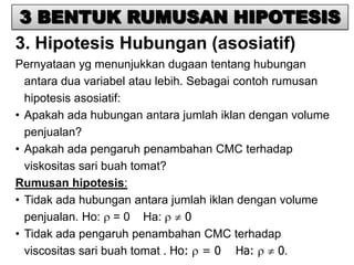3 BENTUK RUMUSAN HIPOTESIS
3. Hipotesis Hubungan (asosiatif)
Pernyataan yg menunjukkan dugaan tentang hubungan
  antara dua variabel atau lebih. Sebagai contoh rumusan
  hipotesis asosiatif:
• Apakah ada hubungan antara jumlah iklan dengan volume
  penjualan?
• Apakah ada pengaruh penambahan CMC terhadap
  viskositas sari buah tomat?
Rumusan hipotesis:
• Tidak ada hubungan antara jumlah iklan dengan volume
  penjualan. Ho: = 0 Ha:          0
• Tidak ada pengaruh penambahan CMC terhadap
  viscositas sari buah tomat . Ho: = 0 Ha:        0.
 