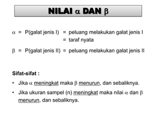 NILAI        DAN

  = P(galat jenis I) = peluang melakukan galat jenis I
                     = taraf nyata

  = P(galat jenis II) = peluang melakukan galat jenis II



Sifat-sifat :
• Jika    meningkat maka   menurun, dan sebaliknya.
• Jika ukuran sampel (n) meningkat maka nilai    dan
  menurun, dan sebaliknya.
 