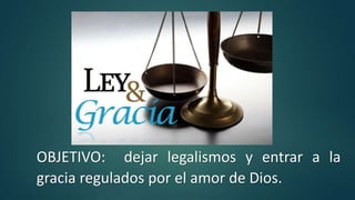 OBJETIVO: dejar legalismos y entrar a la
gracia regulados por el amor de Dios.
 