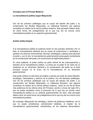 Consejos para el Príncipe Moderno
La mercadotecnia política según Maquiavelo
Uno de los primeros politólogos que se ocupó del estudio del poder y su
conservación fue Nicolás Maquiavelo, un intelectual florentino que algunos
consideran el creador de la ciencia política moderna. Este pensador italiano dictó,
de cierta forma, los prolegómenos de lo que hoy día se conoce como
mercadotecnia política en su acepción gubernamental.
Andrés Valdez Zepeda
A la mercadotecnia política la podemos dividir en dos grandes vertientes. Por un
lado, la mercadotecnia electoral que se ocupa de proporcionar a candidatos y
partidos una serie de conocimientos, técnicas, estrategias y saberes para alcanzar
el poder y, por el otro, la mercadotecnia gubernamental preocupada centralmente
por la conservación del poder y la construcción de legitimidad política.1
En otras palabras: el poder político es parte central de las preocupaciones y
estudios de la mercadotecnia política. La lucha por el poder le da razón de su
existencia en su dimensión electoral y la conservación del poder es el tema
principal, aunque no el único, de la mercadotecnia en su dimensión
gubernamental.
Este poder político ha sido tema de análisis y estudio por parte de varios filósofos,
sociólogos, historiadores y teóricos de la política, hoy día llamados politólogos.
Uno de los primeros politólogos que se ocupó del estudio del poder y su
conservación fue Nicolás Maquiavelo, un intelectual florentino, que algunos
consideran el creador de la ciencia política moderna. Autor de uno de los libros
más polémicos de los últimos años (El Príncipe), escrito a inicios del siglo XVI y
que se puede considerar como el precursor de lo que hoy se conoce como
mercadotecnia política en su vertiente gubernamental. Es decir, este pensador
italiano dictó, de cierta forma, los prolegómenos de lo que hoy día se conoce como
mercadotecnia política.
Sin embargo, Maquiavelo fue estratega y teórico de gobiernos totalitarios, por lo
que no puede considerarse, estrictamente hablando, el creador de la
mercadotecnia gubernamental, característica de los sistemas democráticos.
 