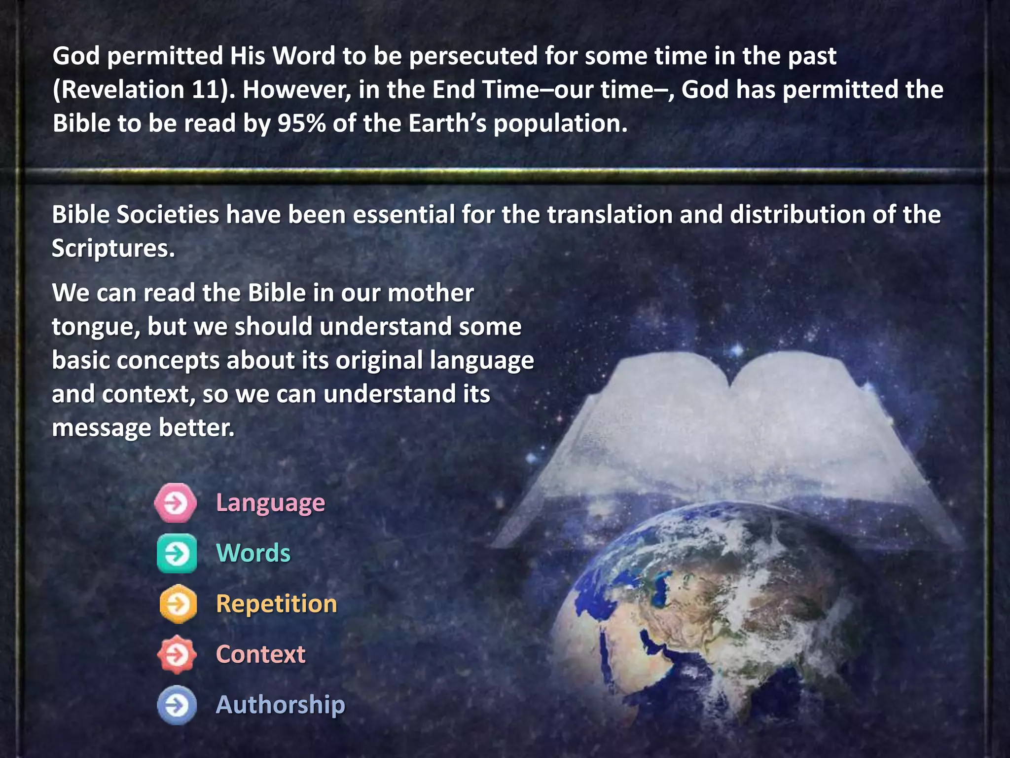 Language
Words
Repetition
Context
Authorship
God permitted His Word to be persecuted for some time in the past
(Revelation 11). However, in the End Time–our time–, God has permitted the
Bible to be read by 95% of the Earth’s population.
Bible Societies have been essential for the translation and distribution of the
Scriptures.
We can read the Bible in our mother
tongue, but we should understand some
basic concepts about its original language
and context, so we can understand its
message better.
 