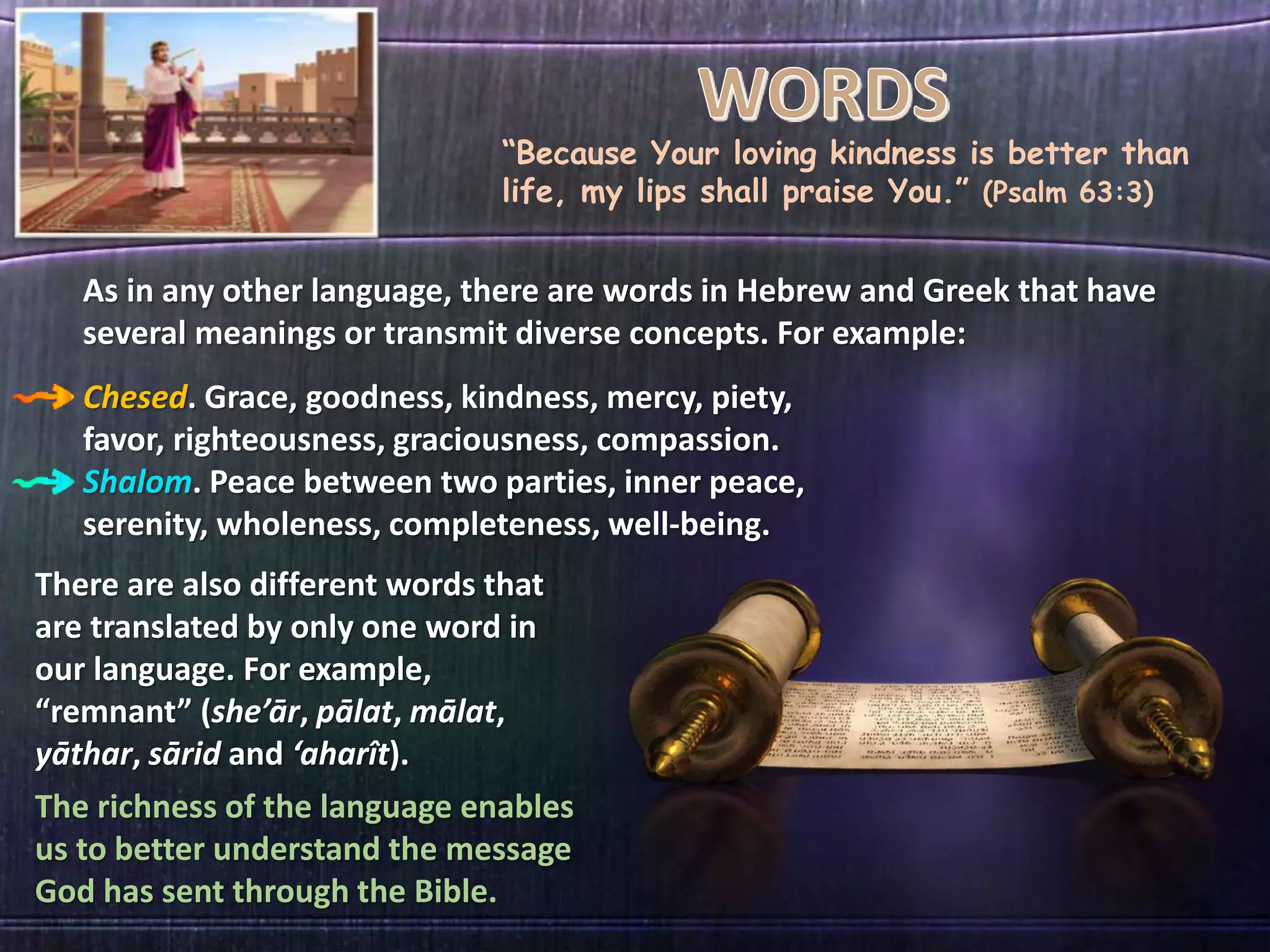 “Because Your loving kindness is better than
life, my lips shall praise You.” (Psalm 63:3)
As in any other language, there are words in Hebrew and Greek that have
several meanings or transmit diverse concepts. For example:
Chesed. Grace, goodness, kindness, mercy, piety,
favor, righteousness, graciousness, compassion.
Shalom. Peace between two parties, inner peace,
serenity, wholeness, completeness, well-being.
There are also different words that
are translated by only one word in
our language. For example,
“remnant” (she’ār, pālat, mālat,
yāthar, sārid and ‘aharît).
The richness of the language enables
us to better understand the message
God has sent through the Bible.
 