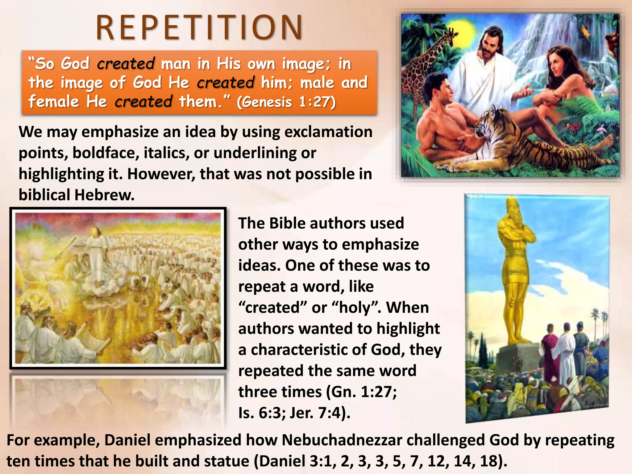 REPETITION
“So God created man in His own image; in
the image of God He created him; male and
female He created them.” (Genesis 1:27)
We may emphasize an idea by using exclamation
points, boldface, italics, or underlining or
highlighting it. However, that was not possible in
biblical Hebrew.
The Bible authors used
other ways to emphasize
ideas. One of these was to
repeat a word, like
“created” or “holy”. When
authors wanted to highlight
a characteristic of God, they
repeated the same word
three times (Gn. 1:27;
Is. 6:3; Jer. 7:4).
For example, Daniel emphasized how Nebuchadnezzar challenged God by repeating
ten times that he built and statue (Daniel 3:1, 2, 3, 3, 5, 7, 12, 14, 18).
 