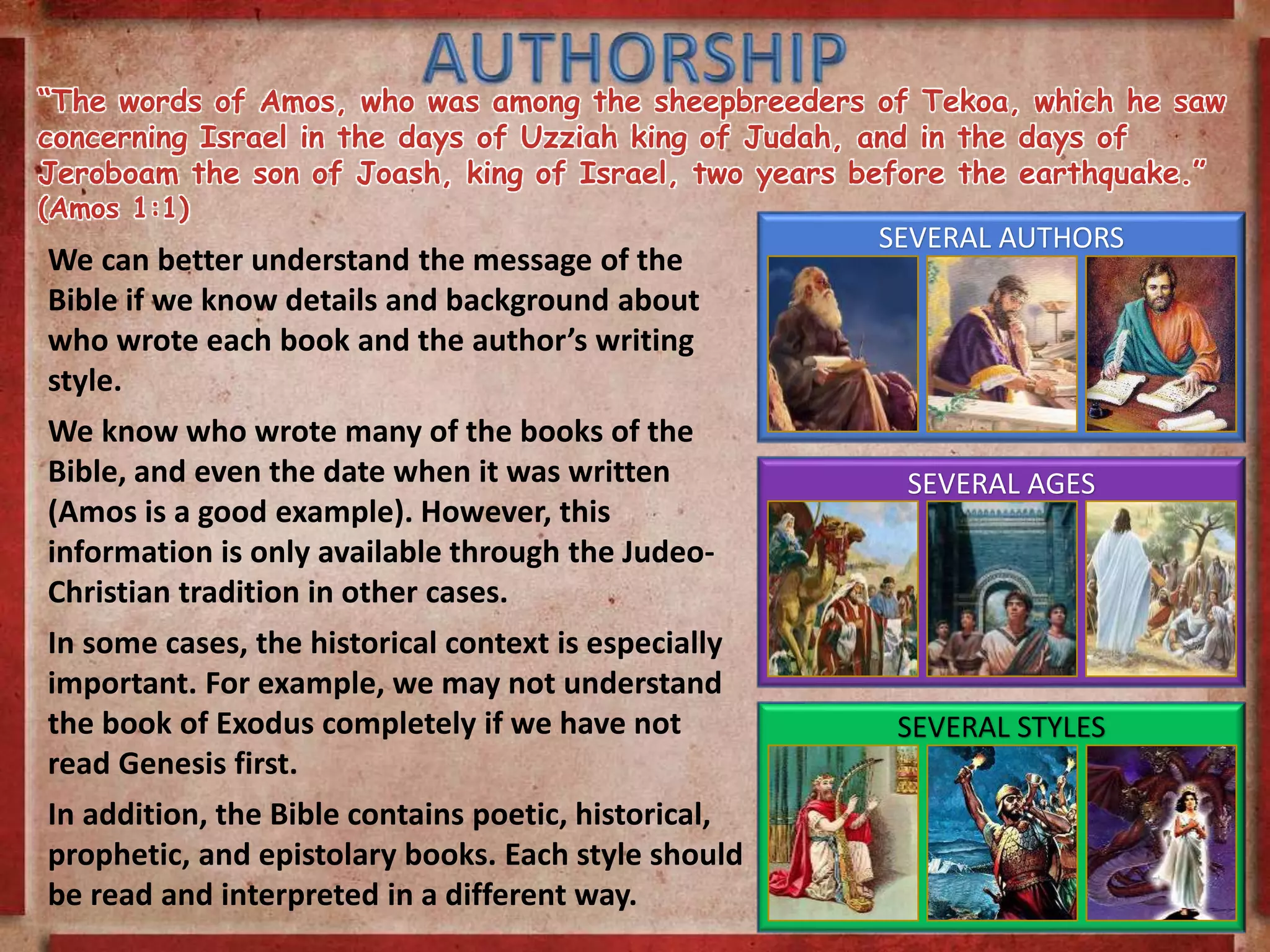 “The words of Amos, who was among the sheepbreeders of Tekoa, which he saw
concerning Israel in the days of Uzziah king of Judah, and in the days of
Jeroboam the son of Joash, king of Israel, two years before the earthquake.”
(Amos 1:1)
We can better understand the message of the
Bible if we know details and background about
who wrote each book and the author’s writing
style.
We know who wrote many of the books of the
Bible, and even the date when it was written
(Amos is a good example). However, this
information is only available through the Judeo-
Christian tradition in other cases.
In some cases, the historical context is especially
important. For example, we may not understand
the book of Exodus completely if we have not
read Genesis first.
In addition, the Bible contains poetic, historical,
prophetic, and epistolary books. Each style should
be read and interpreted in a different way.
SEVERAL AUTHORS
SEVERAL AGES
SEVERAL STYLES
 