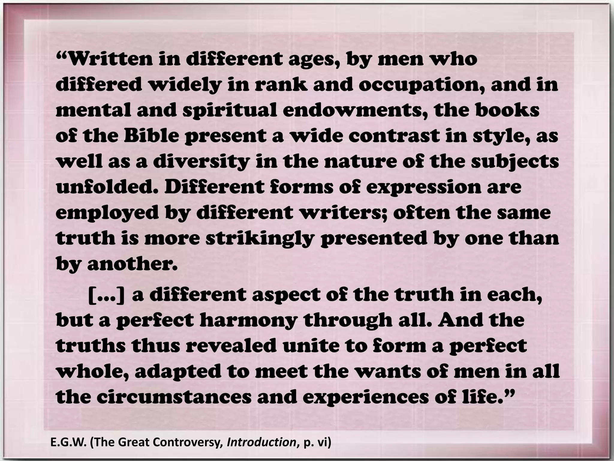“Written in different ages, by men who
differed widely in rank and occupation, and in
mental and spiritual endowments, the books
of the Bible present a wide contrast in style, as
well as a diversity in the nature of the subjects
unfolded. Different forms of expression are
employed by different writers; often the same
truth is more strikingly presented by one than
by another.
[...] a different aspect of the truth in each,
but a perfect harmony through all. And the
truths thus revealed unite to form a perfect
whole, adapted to meet the wants of men in all
the circumstances and experiences of life.”
E.G.W. (The Great Controversy, Introduction, p. vi)
 