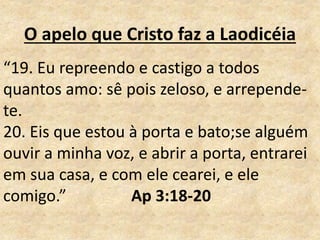 O apelo que Cristo faz a Laodicéia
“19. Eu repreendo e castigo a todos
quantos amo: sê pois zeloso, e arrepende-
te.
20. Eis que estou à porta e bato;se alguém
ouvir a minha voz, e abrir a porta, entrarei
em sua casa, e com ele cearei, e ele
comigo.” Ap 3:18-20
 