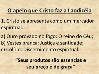 O apelo que Cristo faz a Laodicéia
1. Cristo se apresenta como um mercador
espiritual.
a) Ouro provado no fogo: O reino do Céu;
b) Vestes branca: Justiça e santidade;
c) Colírio: Discernimento espiritual.
“Seus produtos são essencias e
seu preço é de graça”
 