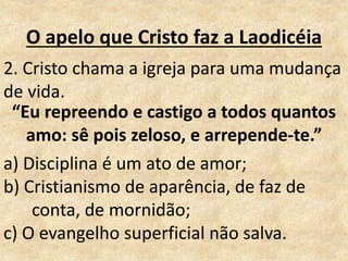 O apelo que Cristo faz a Laodicéia
2. Cristo chama a igreja para uma mudança
de vida.
a) Disciplina é um ato de amor;
b) Cristianismo de aparência, de faz de
conta, de mornidão;
c) O evangelho superficial não salva.
“Eu repreendo e castigo a todos quantos
amo: sê pois zeloso, e arrepende-te.”
 
