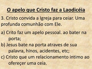O apelo que Cristo faz a Laodicéia
3. Cristo convida a Igreja para ceiar. Uma
profunda comunhão com Ele.
a) Crito faz um apelo pessoal. ao bater na
porta;
b) Jesus bate na porta atraves de sua
palavra, hinos, acidentes, etc;
c) Cristo que um relacionamento intimo ao
ofereçer uma ceia.
 