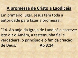 A promessa de Cristo a Laodicéia
Em primeiro lugar. Jesus tem toda a
autoridade para fazer a promessa.
“14. Ao anjo da Igreja de Laodicéia escreve:
Isto diz o Amém, a testemunha fiel e
verdadeira, o princípio e o fim da criação
de Deus.” Ap 3:14
 