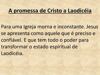 A promessa de Cristo a Laodicéia
Para uma Igreja morna e inconstante. Jesus
se apresenta como aquele que é preciso e
confiável. E que tem todo o poder para
transformar o estado espiritual de
Laodicéia.
 