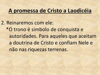A promessa de Cristo a Laodicéia
2. Reinaremos com ele:
*O trono é simbolo de conquista e
autoridades. Para aqueles que aceitam
a doutrina de Cristo e confiam Nele e
não nas riquezas terrenas.
 