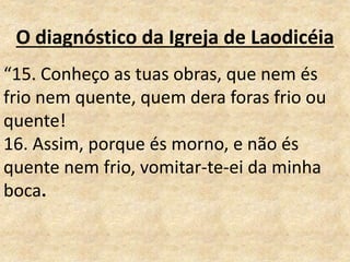 O diagnóstico da Igreja de Laodicéia
“15. Conheço as tuas obras, que nem és
frio nem quente, quem dera foras frio ou
quente!
16. Assim, porque és morno, e não és
quente nem frio, vomitar-te-ei da minha
boca.
 