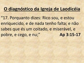O diagnóstico da Igreja de Laodicéia
“17. Porquanto dizes: Rico sou, e estou
enriquecido, e de nada tenho falta; e não
sabes que és um coitado, e miserável, e
pobre, e cego, e nu;” Ap 3:15-17
 