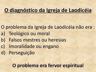 O diagnóstico da Igreja de Laodicéia
O problema da Igreja de Laodicéia não era :
a) Teológico ou moral
b) Falsos mestres ou heresias
c) Imoralidade ou engano
d) Perseguição
O problema era fervor espiritual
 
