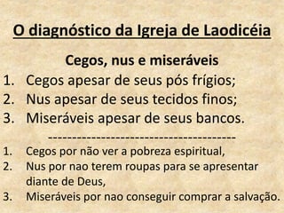 O diagnóstico da Igreja de Laodicéia
Cegos, nus e miseráveis
1. Cegos apesar de seus pós frígios;
2. Nus apesar de seus tecidos finos;
3. Miseráveis apesar de seus bancos.
---------------------------------------
1. Cegos por não ver a pobreza espiritual,
2. Nus por nao terem roupas para se apresentar
diante de Deus,
3. Miseráveis por nao conseguir comprar a salvação.
 