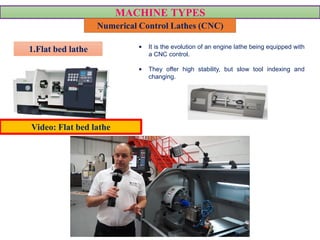 MACHINE TYPES
Numerical Control Lathes (CNC)
• It is the evolution of an engine lathe being equipped with
a CNC control.
• They offer high stability, but slow tool indexing and
changing.
VIDEO
1.Flat bed lathe
Video: Flat bed lathe
 