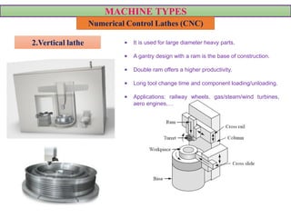 MACHINE TYPES
Numerical Control Lathes (CNC)
2.Vertical lathe • It is used for large diameter heavy parts.
• A gantry design with a ram is the base of construction.
• Double ram offers a higher productivity.
• Long tool change time and component loading/unloading.
• Applications: railway wheels, gas/steam/wind turbines,
aero engines,…
VIDEO VIDEO
 