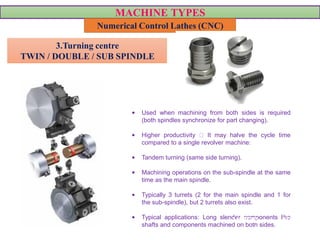 MACHINE TYPES
Numerical Control Lathes (CNC)
• Used when machining from both sides is required
(both spindles synchronize for part changing).
• Higher productivity It may halve the cycle time
compared to a single revolver machine:
• Tandem turning (same side turning).
• Machining operations on the sub-spindle at the same
time as the main spindle.
• Typically 3 turrets (2 for the main spindle and 1 for
the sub-spindle), but 2 turrets also exist.
• Typical applications: Long slender components like
shafts and components machined on both sides.
3.Turning centre
TWIN / DOUBLE / SUB SPINDLE
VIDEO VIDEO
 