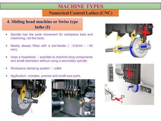 MACHINE TYPES
Numerical Control Lathes (CNC)
• Spindle has the axial movement for workpiece load and
machining, not the tools.
• Nearly always fitted with a bar-feeder ( 0.5mm - 40
mm).
• Uses a headstock possible to machine long components
and small diameters without using a secondary spindle.
• Workpiece clamping system collet.
• Application: complex, precise and small size parts.
VIDEO VIDEO
4. Sliding head machine or Swiss type
lathe (I)
 