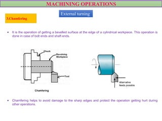 MACHINING OPERATIONS
3.Chamfering
VIDEO
• It is the operation of getting a bevelled surface at the edge of a cylindrical workpiece. This operation is
done in case of bolt ends and shaft ends.
• Chamfering helps to avoid damage to the sharp edges and protect the operation getting hurt during
other operations.
External turning
 