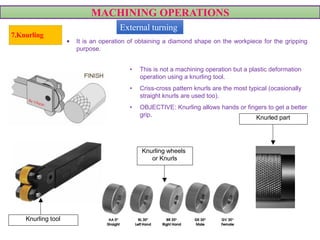 MACHINING OPERATIONS
• This is not a machining operation but a plastic deformation
operation using a knurling tool.
• Criss-cross pattern knurls are the most typical (ocasionally
straight knurls are used too).
• OBJECTIVE: Knurling allows hands or fingers to get a better
grip.
VIDEO
7.Knurling
Knurling tool
Knurling wheels
or Knurls
Knurled part
• It is an operation of obtaining a diamond shape on the workpiece for the gripping
purpose.
External turning
 