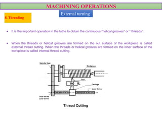 MACHINING OPERATIONS
8. Threading
• It is the important operation in the lathe to obtain the continuous ”helical grooves” or ” threads’‘.
• When the threads or helical grooves are formed on the out surface of the workpiece is called
external thread cutting. When the threads or helical grooves are formed on the inner surface of the
workpiece is called internal thread cutting.
External turning
 