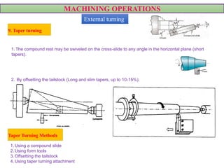 MACHINING OPERATIONS
1. Using a compound slide
2. Using form tools
3. Offsetting the tailstock
4. Using taper turning attachment
1. The compound rest may be swiveled on the cross-slide to any angle in the horizontal plane (short
tapers).
VIDEO
2. By offsetting the tailstock (Long and slim tapers, up to 10-15%).
9. Taper turning
External turning
Taper Turning Methods
 
