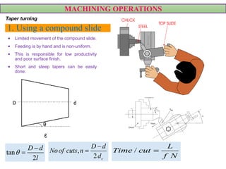 1. Using a compound slide
• Limited movement of the compound slide.
• Feeding is by hand and is non-uniform.
• This is responsible for low productivity
and poor surface finish.
• Short and steep tapers can be easily
done.
MACHINING OPERATIONS
Taper turning
D d
ℓ
θ
tan
2
D d
l


 ,
2 c
D d
Noof cuts n
d

 /
L
Time cut
f N

 
