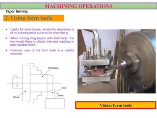 2. Using form tools
• Useful for short tapers, where the steepness is
of no consequence such as for chamfering.
• When turning long tapers with form tools, the
tool would likely to chatter (vibrate) resulting in
poor surface finish.
• However care of the form tools is a careful
exercise.
MACHINING OPERATIONS
Taper turning
Video: form tools
 