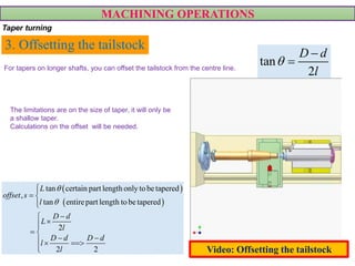 3. Offsetting the tailstock
tan
2
D d
l



 
 
tan certain part length only tobe tapered
,
tan entirepart length tobe tapered
2
2 2
L
offset s
l
D d
L
l
D d D d
l
l



 



 
   

MACHINING OPERATIONS
Taper turning
For tapers on longer shafts, you can offset the tailstock from the centre line.
The limitations are on the size of taper, it will only be
a shallow taper.
Calculations on the offset will be needed.
Video: Offsetting the tailstock
 