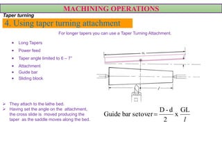 4. Using taper turning attachment
• Long Tapers
• Power feed
• Taper angle limited to 6 – 7°
• Attachment
• Guide bar
• Sliding block
MACHINING OPERATIONS
Taper turning
l
GL
x
2
d-D
setoverbarGuide 
For longer tapers you can use a Taper Turning Attachment.
 They attach to the lathe bed.
 Having set the angle on the attachment,
the cross slide is moved producing the
taper as the saddle moves along the bed.
 