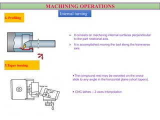 MACHINING OPERATIONS
 It consists on machining internal surfaces perpendicular
to the part rotational axis.
 It is accomplished moving the tool along the transverse
axis.
4. Profiling
5.Taper turning
•The compound rest may be swiveled on the cross-
slide to any angle in the horizontal plane (short tapers).
• CNC lathes – 2 axes Interpolation
VIDEO
Internal turning
 