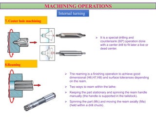 MACHINING OPERATIONS
 It is a special drilling and
countersank (60º) operation done
with a center drill to fit later a live or
dead center.
7. Center hole machining
 The reaming is a finishing operation to achieve good
dimensional (H6,H7,H8) and surface tolerances depending
on the ream.
 Two ways to ream within the lathe:
 Keeping the part stationary and spinning the ream handle
manually (the handle is supported in the tailstock).
 Spinning the part (Mc) and moving the ream axially (Ma)
(held within a drill chuck).
VIDEO
8.Reaming
Internal turning
 