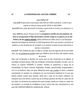 07 LA VERGÜENZA DEL HIJO DEL HOMBRE 1/4
Luc, 9.24 al 27
Luc.9.24 Porque todo el que quiera SALVAR SU VIDA la perderá’, y todo el que
pierde su vida por causa de MI, ESTE LA SALVARA
Luc.9.25 Pues ¿Qué aprovecha al hombre si gana todo el mundo y se destruye a sí
mismo?
Luc. 9:26 Dijo Jesús: Porque el que se avergüence de MÍ y de mis palabras, de
éste se avergonzará el Hijo del hombre cuando venga en su gloria y en la del
Padre y de los santos ángeles. Estas palabras las habló Jesús a sus discípulos
después del milagro de alimentar a 5,000 seguidores de él, que venían a escuchar su
palabra y a ser sanados por él, comieron y se saciaron a pesar de que sólo tenían 5
panes y 2 pescados.
Luc.9.27. Pero también les dijo: os digo en verdad, que hay algunos de los que están
aquí, que no gustarán la muerte hasta que VEAN el reino de Dios. (No habrán nacido
de nuevo).
Dios nos ha llamado a derribar los muros que se han construido en la Iglesia, la
Jerusalén terrenal porque VEN las fortalezas construidas alrededor de ella y por lo
mismo no quieren ENTRAR ni pueden. Pierden la esperanza a causa de la
incredulidad; se hacen víctimas resignadas, tímidas, desanimadas, programadas a
vivir en el desamor. Hay una gran diferencia entre ver y entrar al reino y estamos
nuevamente en oprobio, en vergüenza en una burocracia espiritual en la que sus
líderes cobran cuotas para sanarte, darte paz y esto se ha hecho cotidiano. Es
necesario que nos demos cuenta que es el tiempo glorioso de Dios en cada uno de
sus hijos, no cerremos las puertas del nuevo templo creado por Jesús en cada uno
de nosotros. La moneda en el teléfono si cae y oímos que cae, escuchamos su voz
pero NO CONTESTAMOS EL AURICULAR ¡HOLA!
 