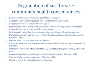 Degradation of surf break –
       community health consequences
•   Decrease in trust in government and loss of local sovereignty.
•   Increased negative social impacts on other already crowded surf breaks.
•   Increase in criminal behaviour with bored youths.
•   People may turn away from surfing and aspects of a healthy lifestyle, which would mean
    increased longer –term health costs for the community.
•   Surfing provides a significant mentoring and intergenerational co-learning experience.
•   Changes in personal relevance, loss of self-worth and potential opportunities (for example,
    Kyle, et al., 2007a).
•   Negative impact on local and visitor perceptions.
•   A local surf break may be the only recreational amenity facility that youth can access quickly
    and safely.
•   Beaches and surf breaks often present the only access to ‘public space’ in highly urbanised
    areas.
•   Increased potential for crowding and conflict at remaining venues (Manning, 1999).
•   Potential displacement of certain users (Manning, 1999).
•   Change or loss to the natural character of a location.
 