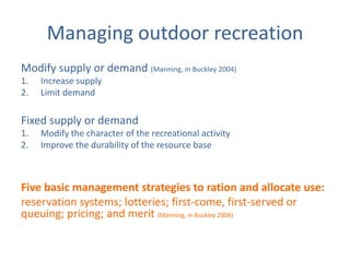 Managing outdoor recreation
Modify supply or demand (Manning, in Buckley 2004)
1.   Increase supply
2.   Limit demand

Fixed supply or demand
1.   Modify the character of the recreational activity
2.   Improve the durability of the resource base



Five basic management strategies to ration and allocate use:
reservation systems; lotteries; first-come, first-served or
queuing; pricing; and merit (Manning, in Buckley 2004)
 