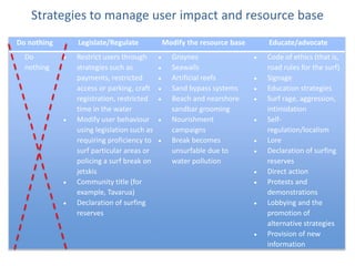 Strategies to manage user impact and resource base
Do nothing   Legislate/Regulate          Modify the resource base   Educate/advocate
  Do         Restrict users through        Groynes                  Code of ethics (that is,
  nothing    strategies such as            Seawalls                 road rules for the surf)
             payments, restricted          Artificial reefs         Signage
             access or parking, craft      Sand bypass systems      Education strategies
             registration, restricted      Beach and nearshore      Surf rage, aggression,
             time in the water             sandbar grooming         intimidation
             Modify user behaviour         Nourishment              Self-
             using legislation such as     campaigns                regulation/localism
             requiring proficiency to      Break becomes            Lore
             surf particular areas or      unsurfable due to        Declaration of surfing
             policing a surf break on      water pollution          reserves
             jetskis                                                Direct action
             Community title (for                                   Protests and
             example, Tavarua)                                      demonstrations
             Declaration of surfing                                 Lobbying and the
             reserves                                               promotion of
                                                                    alternative strategies
                                                                    Provision of new
                                                                    information
 
