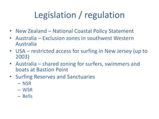 Legislation / regulation
• New Zealand – National Coastal Policy Statement
• Australia – Exclusion zones in southwest Western
  Australia
• USA – restricted access for surfing in New Jersey (up to
  2003)
• Australia – shared zoning for surfers, swimmers and
  boats at Bastion Point
• Surfing Reserves and Sanctuaries
   – NSR
   – WSR
   – Bells
 
